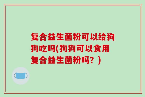复合益生菌粉可以给狗狗吃吗(狗狗可以食用复合益生菌粉吗?) 复合益生菌粉可以给狗狗吃吗(狗狗可以食用复合益生菌粉吗?)