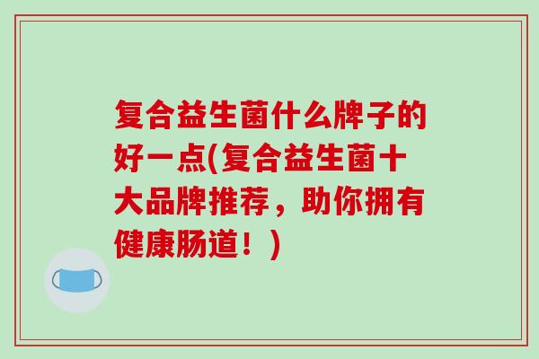 复合益生菌什么牌子的好一点(复合益生菌十大品牌推荐,助你拥有健康肠道!) 复合益生菌什么牌子的好一点(复合益生菌十大品牌推荐,助你拥有健康肠道!)