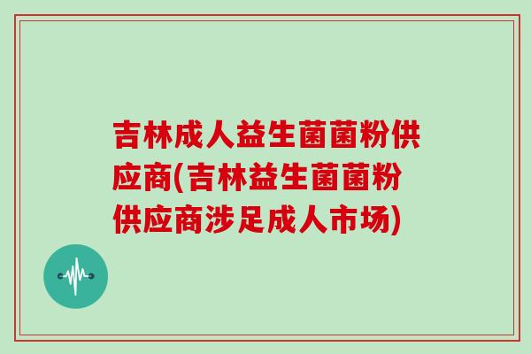 吉林成人益生菌菌粉供应商(吉林益生菌菌粉供应商涉足成人市场) 吉林成人益生菌菌粉供应商(吉林益生菌菌粉供应商涉足成人市场)