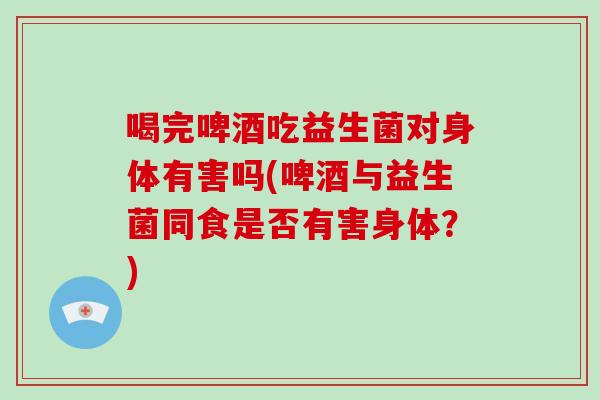 喝完啤酒吃益生菌对身体有害吗(啤酒与益生菌同食是否有害身体?) 喝完啤酒吃益生菌对身体有害吗(啤酒与益生菌同食是否有害身体?)