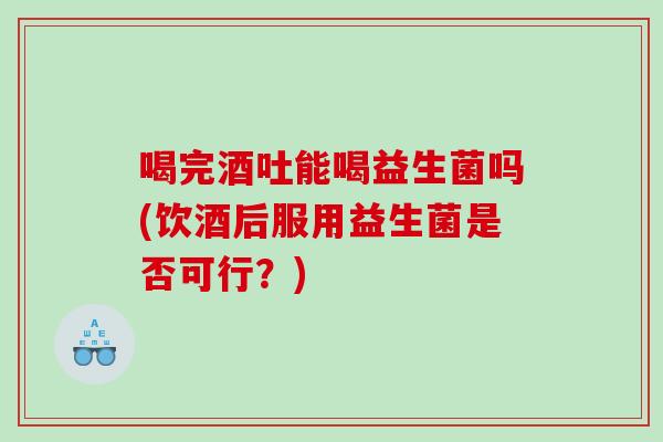 喝完酒吐能喝益生菌吗(饮酒后服用益生菌是否可行？)