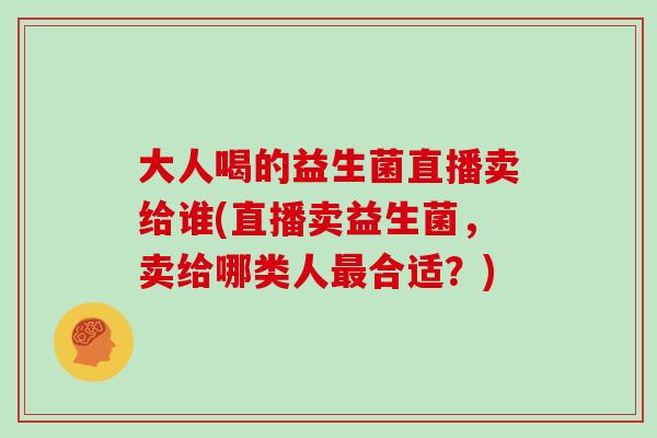 大人喝的益生菌直播卖给谁(直播卖益生菌,卖给哪类人合适?) 大人喝的益生菌直播卖给谁(直播卖益生菌,卖给哪类人合适?)