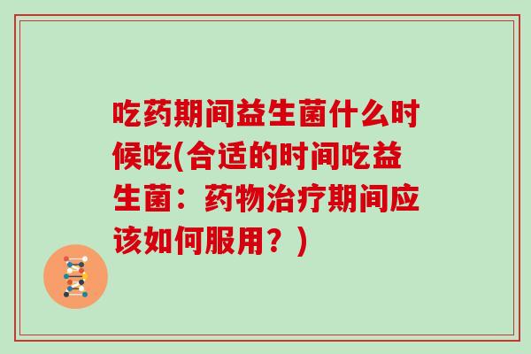 吃药期间益生菌什么时候吃(合适的时间吃益生菌：药物治疗期间应该如何服用？)
