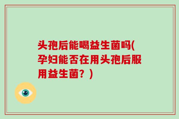 头孢后能喝益生菌吗(孕妇能否在用头孢后服用益生菌？)