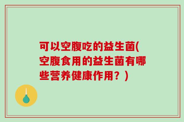 可以空腹吃的益生菌(空腹食用的益生菌有哪些营养健康作用？)