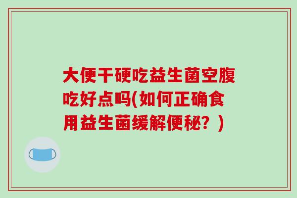 大便干硬吃益生菌空腹吃好点吗(如何正确食用益生菌缓解?) 大便干硬吃益生菌空腹吃好点吗(如何正确食用益生菌缓解?)