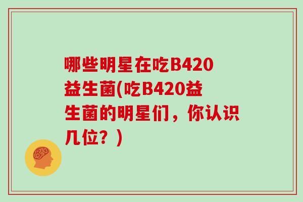 哪些明星在吃B420益生菌(吃B420益生菌的明星们，你认识几位？)