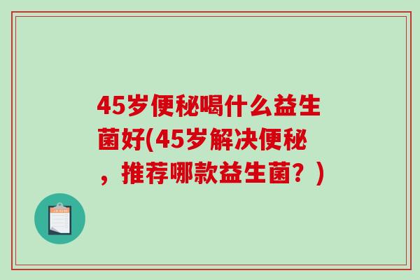 45岁便秘喝什么益生菌好(45岁解决便秘，推荐哪款益生菌？)