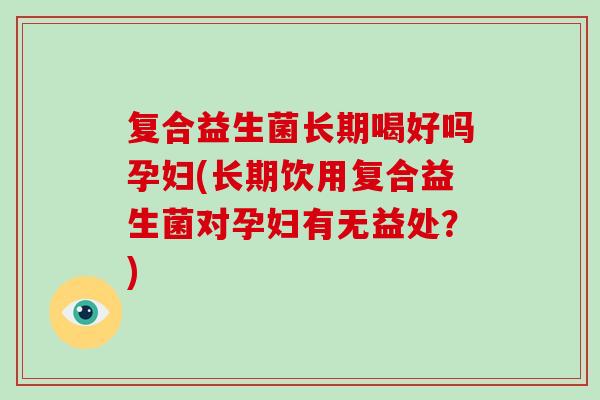 复合益生菌长期喝好吗孕妇(长期饮用复合益生菌对孕妇有无益处？)