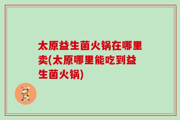 太原益生菌火锅在哪里卖(太原哪里能吃到益生菌火锅) 太原益生菌火锅在哪里卖(太原哪里能吃到益生菌火锅)