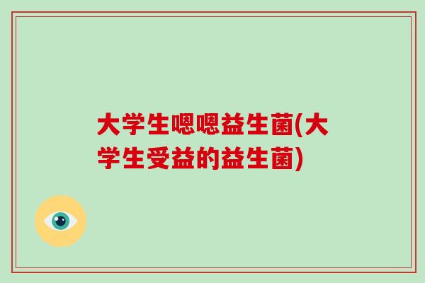 大学生嗯嗯益生菌(大学生受益的益生菌)