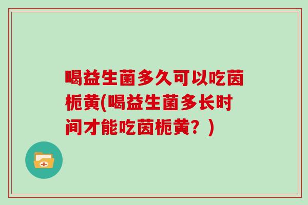 喝益生菌多久可以吃茵栀黄(喝益生菌多长时间才能吃茵栀黄？)