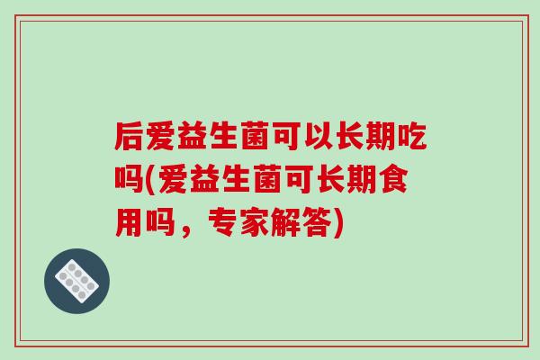 后爱益生菌可以长期吃吗(爱益生菌可长期食用吗，专家解答)