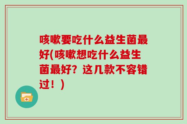 要吃什么益生菌好(想吃什么益生菌好？这几款不容错过！)