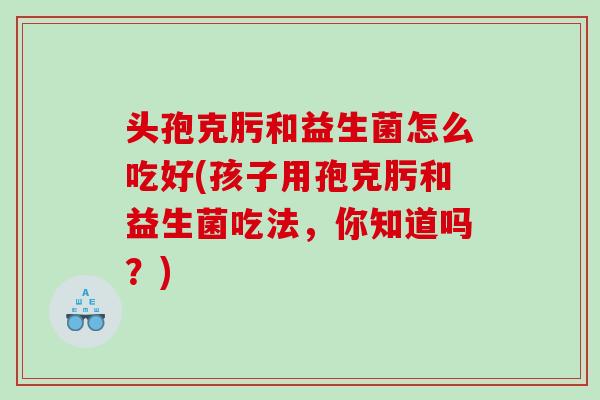 头孢克肟和益生菌怎么吃好(孩子用孢克肟和益生菌吃法，你知道吗？)