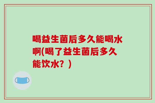 喝益生菌后多久能喝水啊(喝了益生菌后多久能饮水？)
