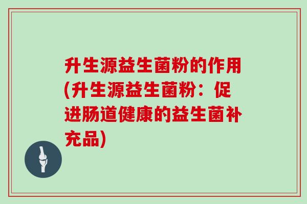 升生源益生菌粉的作用(升生源益生菌粉：促进肠道健康的益生菌补充品)