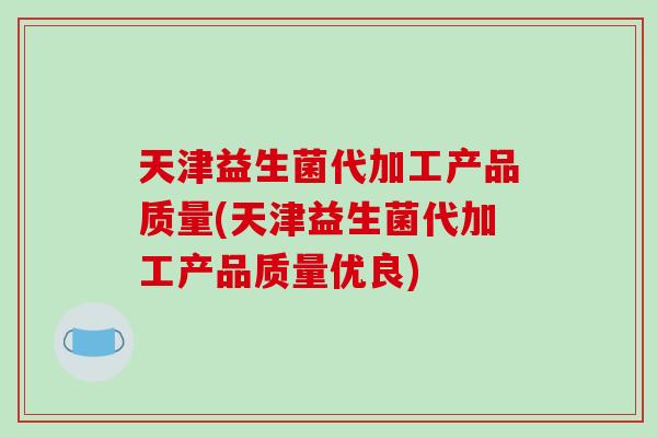 天津益生菌代加工产品质量(天津益生菌代加工产品质量优良)