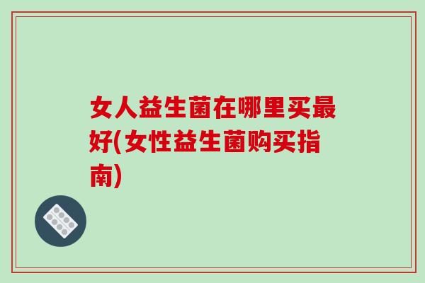 女人益生菌在哪里买最好(女性益生菌购买指南)