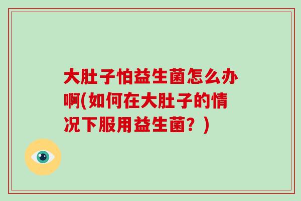 大肚子怕益生菌怎么办啊(如何在大肚子的情况下服用益生菌？)