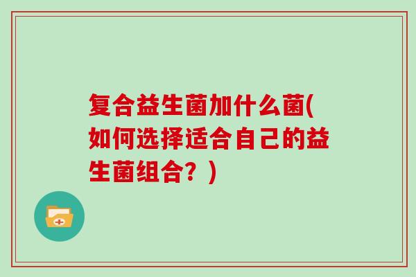 复合益生菌加什么菌(如何选择适合自己的益生菌组合?) 复合益生菌加什么菌(如何选择适合自己的益生菌组合?)