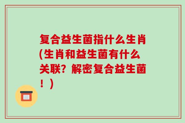 复合益生菌指什么生肖(生肖和益生菌有什么关联?解密复合益生菌!) 复合益生菌指什么生肖(生肖和益生菌有什么关联?解密复合益生菌!)