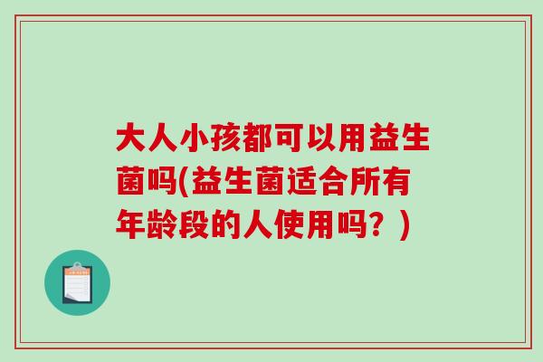 大人小孩都可以用益生菌吗(益生菌适合所有年龄段的人使用吗？)