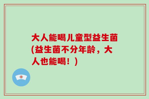 大人能喝儿童型益生菌(益生菌不分年龄,大人也能喝!) 大人能喝儿童型益生菌(益生菌不分年龄,大人也能喝!)