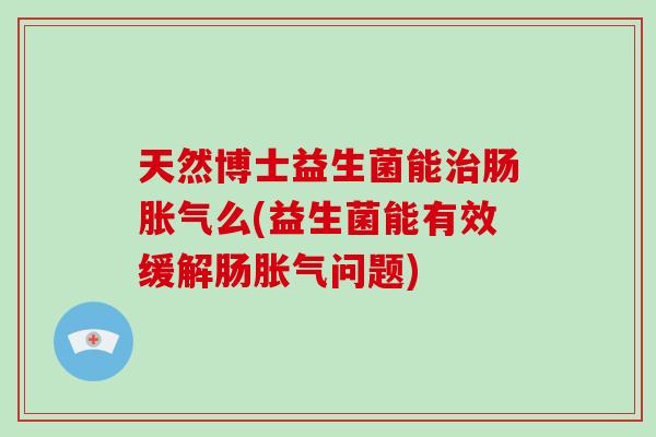 天然博士益生菌能治肠胀气么(益生菌能有效缓解肠胀气问题)