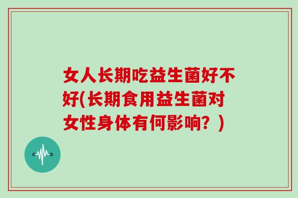 女人长期吃益生菌好不好(长期食用益生菌对女性身体有何影响？)