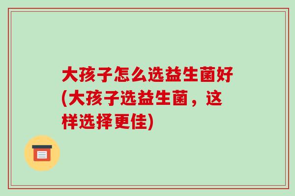 大孩子怎么选益生菌好(大孩子选益生菌,这样选择更佳) 大孩子怎么选益生菌好(大孩子选益生菌,这样选择更佳)