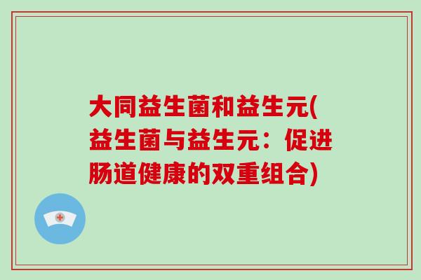 大同益生菌和益生元(益生菌与益生元:促进肠道健康的双重组合) 大同益生菌和益生元(益生菌与益生元:促进肠道健康的双重组合)