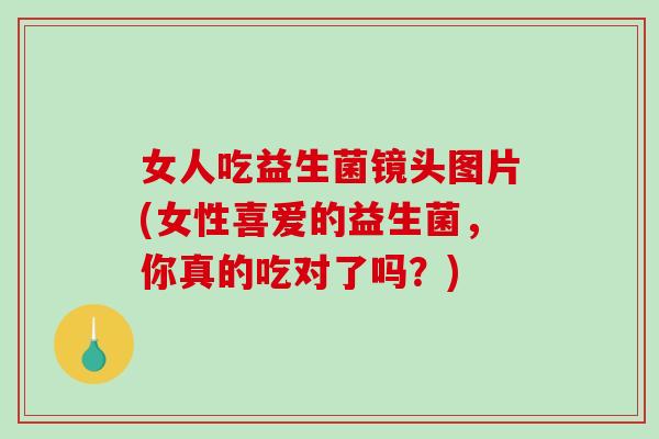 女人吃益生菌镜头图片(女性喜爱的益生菌，你真的吃对了吗？)