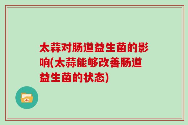 太蒜对肠道益生菌的影响(太蒜能够改善肠道益生菌的状态)