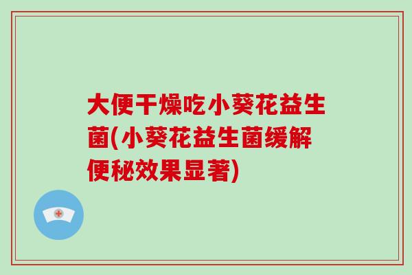 大便干燥吃小葵花益生菌(小葵花益生菌缓解便秘效果显著)