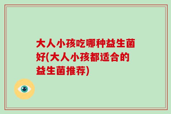 大人小孩吃哪种益生菌好(大人小孩都适合的益生菌推荐)