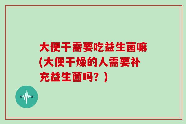 大便干需要吃益生菌嘛(大便干燥的人需要补充益生菌吗？)