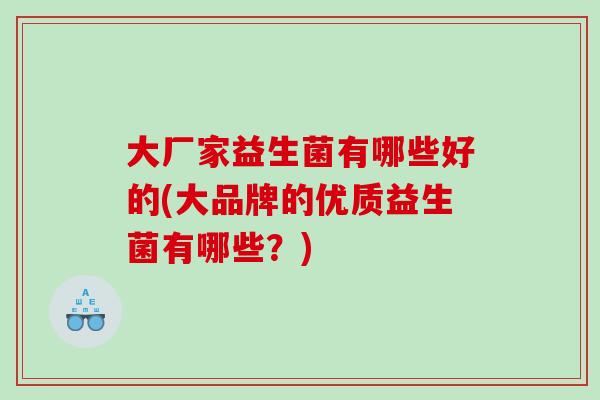 大厂家益生菌有哪些好的(大品牌的优质益生菌有哪些？)