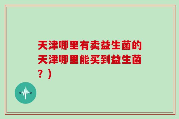 天津哪里有卖益生菌的天津哪里能买到益生菌？)