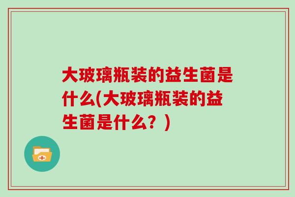 大玻璃瓶装的益生菌是什么(大玻璃瓶装的益生菌是什么?) 大玻璃瓶装的益生菌是什么(大玻璃瓶装的益生菌是什么?)