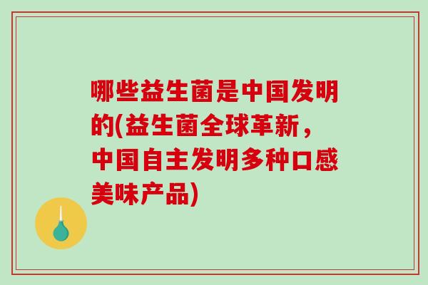 哪些益生菌是中国发明的(益生菌全球革新，中国自主发明多种口感美味产品)