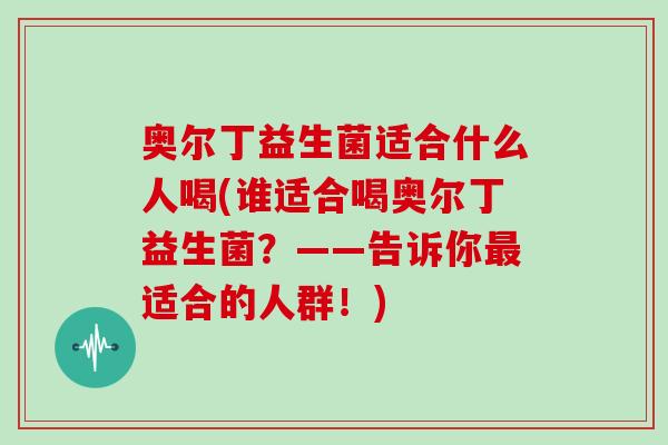奥尔丁益生菌适合什么人喝(谁适合喝奥尔丁益生菌？——告诉你最适合的人群！)