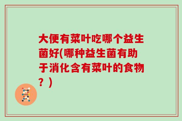 大便有菜叶吃哪个益生菌好(哪种益生菌有助于消化含有菜叶的食物?) 大便有菜叶吃哪个益生菌好(哪种益生菌有助于消化含有菜叶的食物?)
