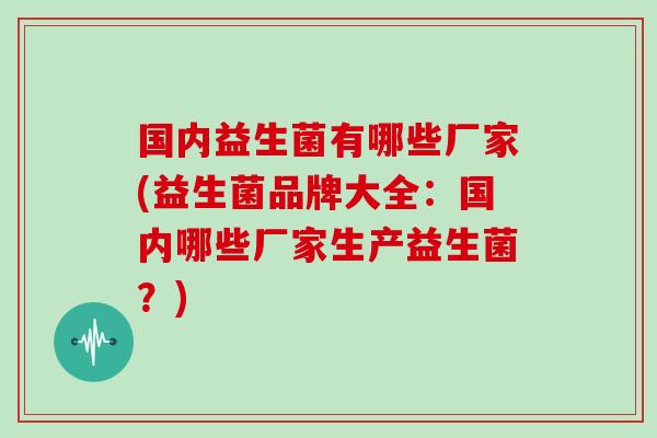 国内益生菌有哪些厂家(益生菌品牌大全：国内哪些厂家生产益生菌？)