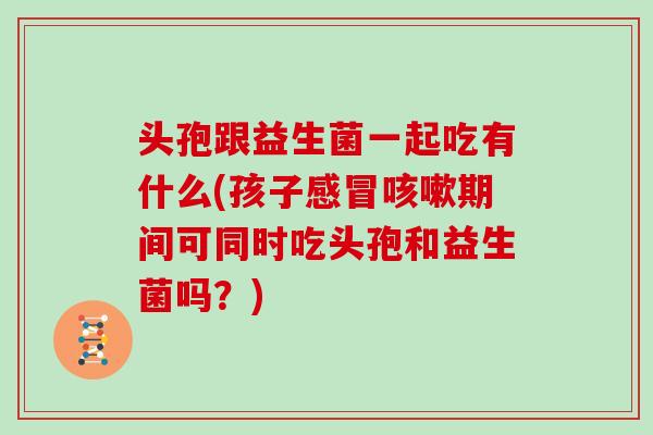 头孢跟益生菌一起吃有什么(孩子感冒咳嗽期间可同时吃头孢和益生菌吗？)