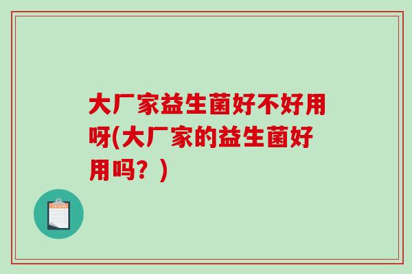 大厂家益生菌好不好用呀(大厂家的益生菌好用吗?) 大厂家益生菌好不好用呀(大厂家的益生菌好用吗?)