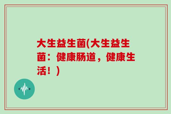 大生益生菌(大生益生菌:健康肠道,健康生活!) 大生益生菌(大生益生菌:健康肠道,健康生活!)