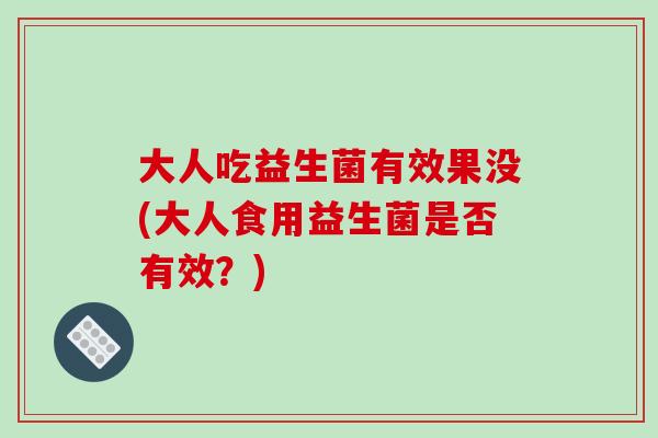 大人吃益生菌有效果没(大人食用益生菌是否有效?) 大人吃益生菌有效果没(大人食用益生菌是否有效?)