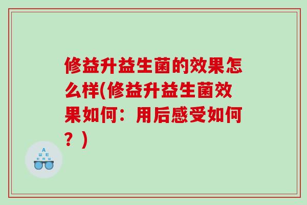 修益升益生菌的效果怎么样(修益升益生菌效果如何：用后感受如何？)