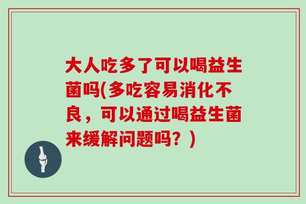 大人吃多了可以喝益生菌吗(多吃容易，可以通过喝益生菌来缓解问题吗？)